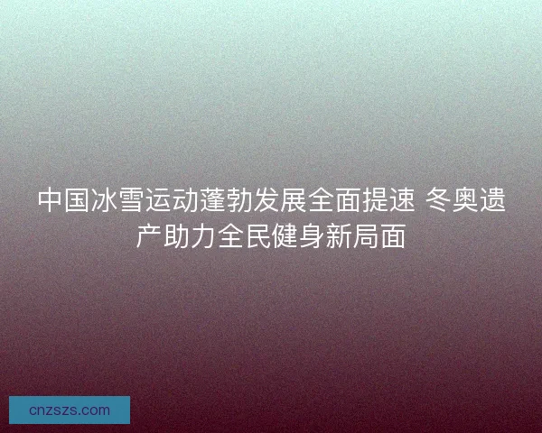 中国冰雪运动蓬勃发展全面提速 冬奥遗产助力全民健身新局面