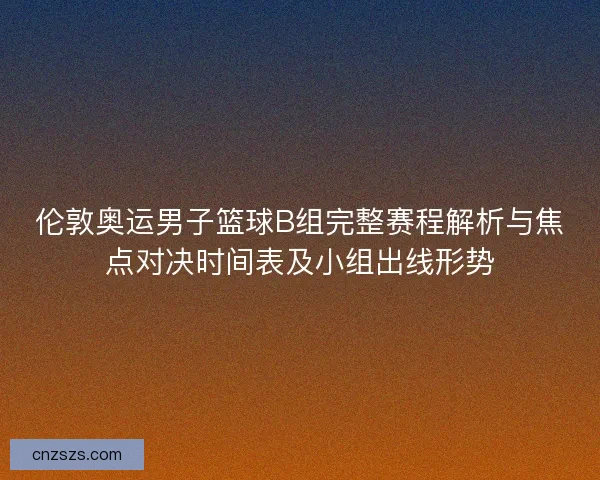 伦敦奥运男子篮球B组完整赛程解析与焦点对决时间表及小组出线形势