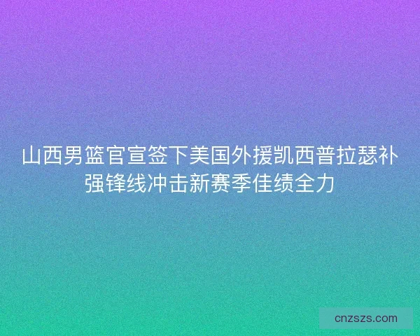 山西男篮官宣签下美国外援凯西普拉瑟补强锋线冲击新赛季佳绩全力